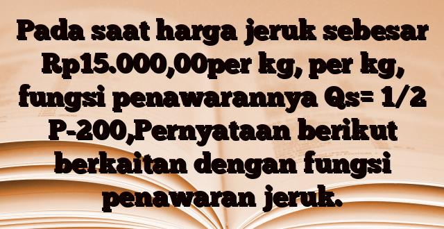 Pada saat harga jeruk sebesar Rp15.000,00per kg, per kg, fungsi penawarannya Qs= 1/2 P-200,Pernyataan berikut berkaitan dengan fungsi penawaran jeruk.