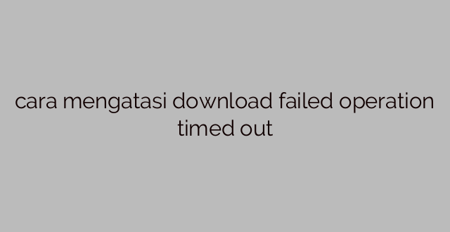 cara mengatasi download failed operation timed out