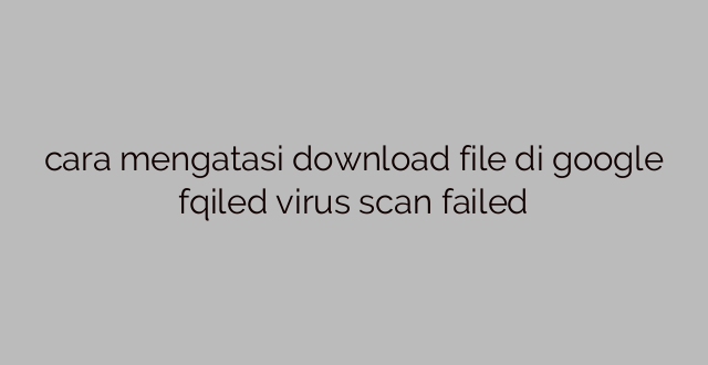 cara mengatasi download file di google fqiled virus scan failed