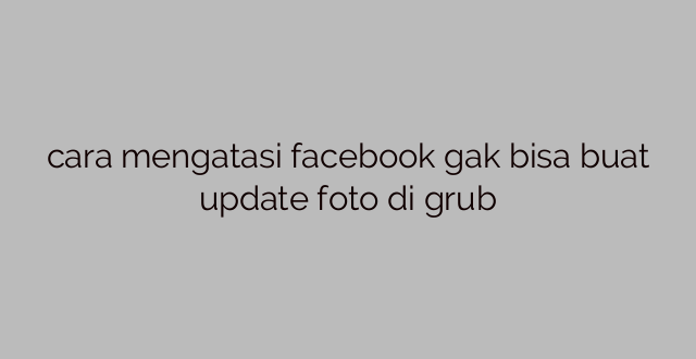 cara mengatasi facebook gak bisa buat update foto di grub