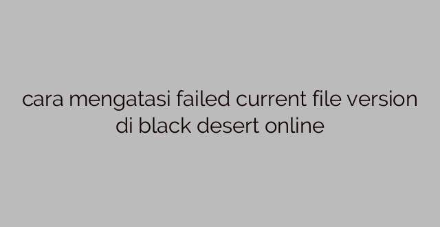 cara mengatasi failed current file version di black desert online
