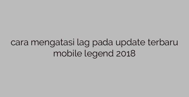 cara mengatasi lag pada update terbaru mobile legend 2018